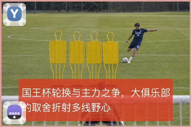 国王杯轮换与主力之争，大俱乐部的取舍折射多线野心