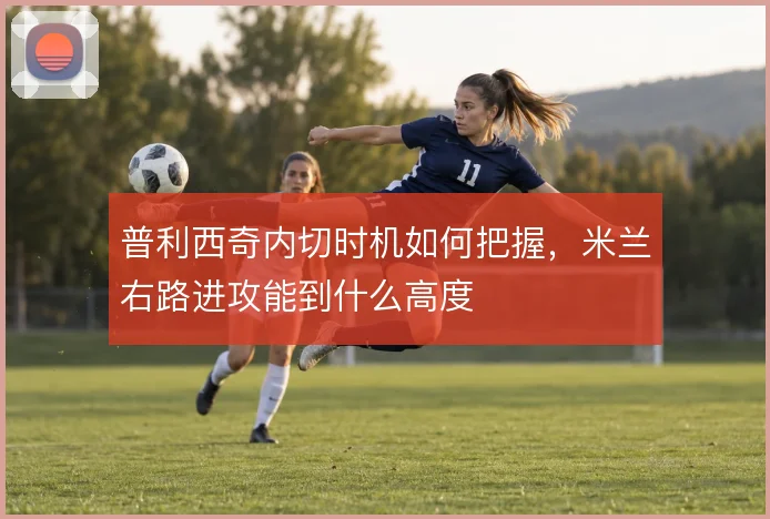 普利西奇内切时机如何把握，米兰右路进攻能到什么高度
