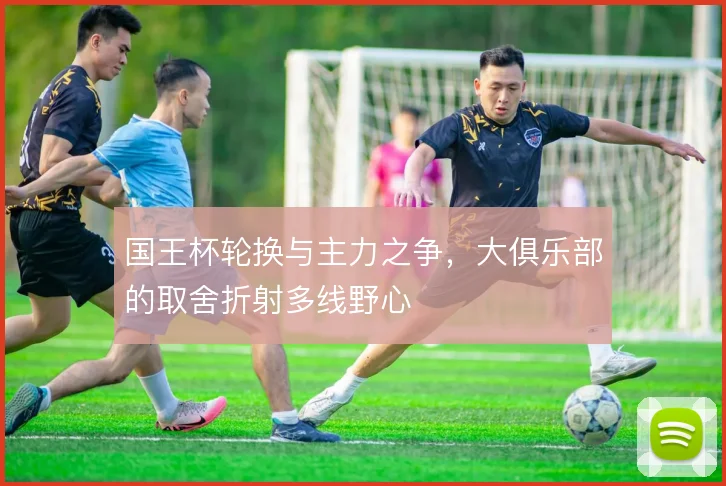 国王杯轮换与主力之争，大俱乐部的取舍折射多线野心