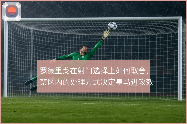 罗德里戈在射门选择上如何取舍，禁区内的处理方式决定皇马进攻效率
