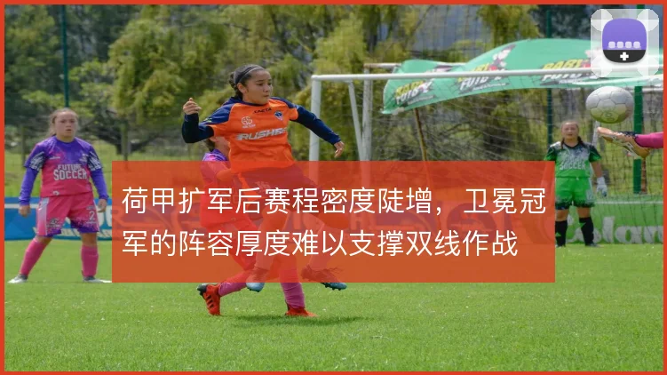 荷甲扩军后赛程密度陡增,卫冕冠军的阵容厚度难以支撑双线作战