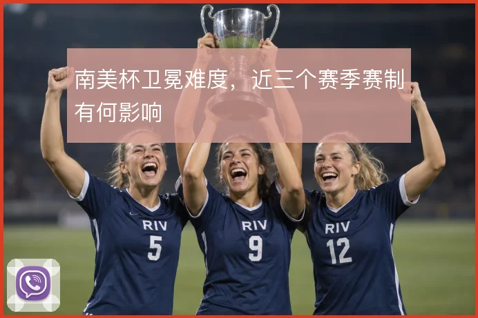 南美杯卫冕难度，近三个赛季赛制有何影响