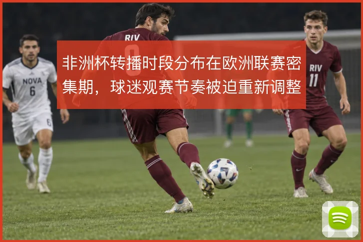 非洲杯转播时段分布在欧洲联赛密集期，球迷观赛节奏被迫重新调整