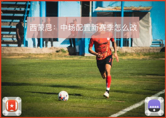 西蒙尼：中场配置新赛季怎么改