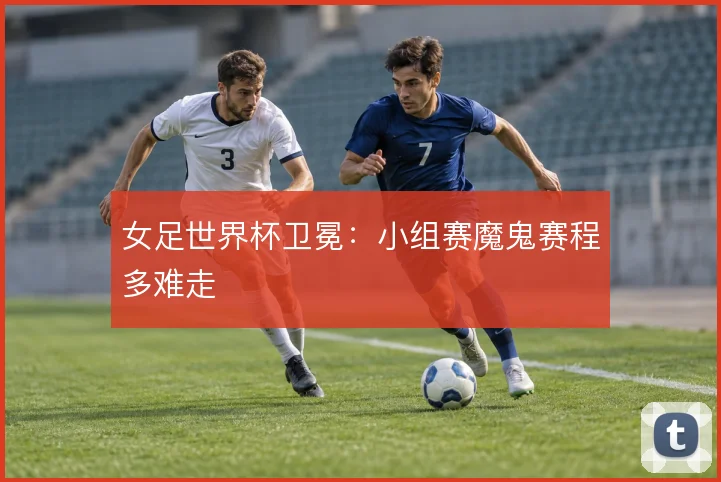 女足世界杯卫冕:小组赛魔鬼赛程多难走