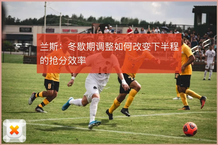 兰斯：冬歇期调整如何改变下半程的抢分效率