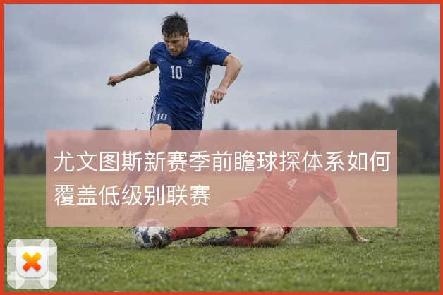 尤文图斯新赛季前瞻球探体系如何覆盖低级别联赛