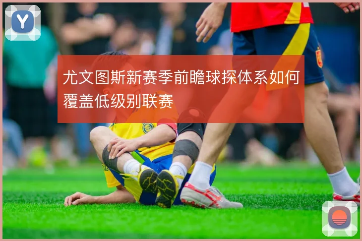 尤文图斯新赛季前瞻球探体系如何覆盖低级别联赛