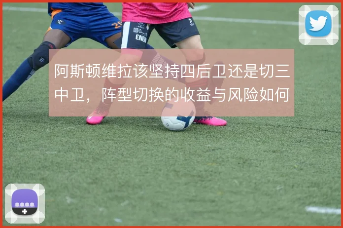 阿斯顿维拉该坚持四后卫还是切三中卫，阵型切换的收益与风险如何权衡