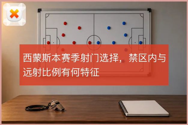 西蒙斯本赛季射门选择，禁区内与远射比例有何特征