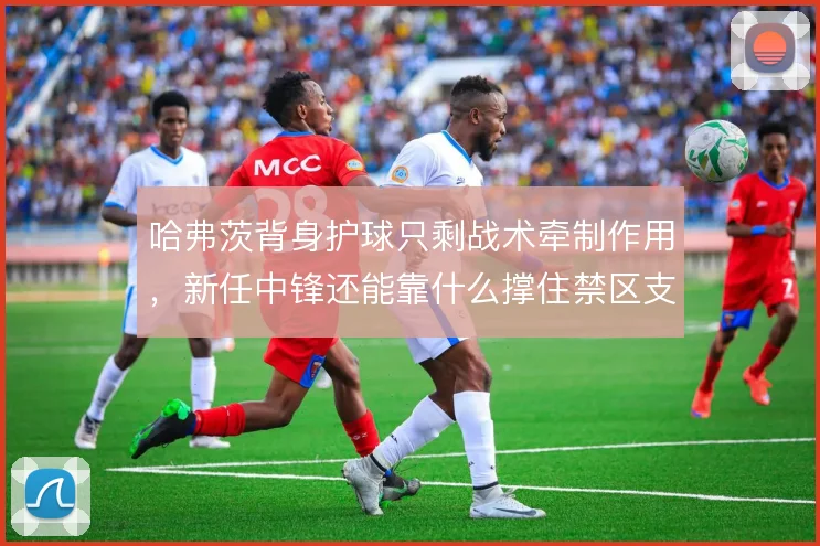 哈弗茨背身护球只剩战术牵制作用，新任中锋还能靠什么撑住禁区支点