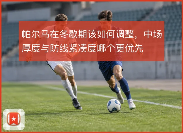 帕尔马在冬歇期该如何调整，中场厚度与防线紧凑度哪个更优先