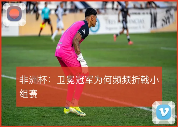 非洲杯：卫冕冠军为何频频折戟小组赛