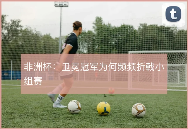 非洲杯：卫冕冠军为何频频折戟小组赛