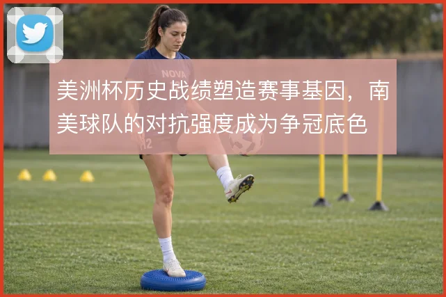 美洲杯历史战绩塑造赛事基因，南美球队的对抗强度成为争冠底色