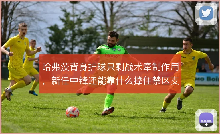 哈弗茨背身护球只剩战术牵制作用，新任中锋还能靠什么撑住禁区支点