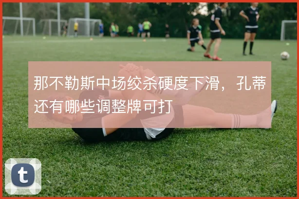 那不勒斯中场绞杀硬度下滑，孔蒂还有哪些调整牌可打
